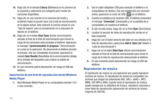 10. Haga clic en la entrada Library (Biblioteca) en la columna de       2.   Use el cable adaptador USB para conectar el teléfono a la
         la izquierda y seleccione una categoría para revelar las                 computadora de destino. Una vez establecida una conexión
         canciones disponibles.                                                   activa, aparecerá un icono de USB (        ) en el teléfono.
     11. Haga clic en una canción en la columna del medio y                  3.   Cuando se establezca la conexión USB, el teléfono presentará
         arrástrela hasta la sección Sync List (Lista de sincronización)          el mensaje “Connected” (Conectado) y en la pantalla de la
         de la página actual. Esto colocará la canción actual en una              computadora se mostrará el teléfono.
         “lista de espera” para su actualización en la ubicación de          4.   Si aún no está activa, haga clic en la ficha Sync (Sincronizar).
         destino en el teléfono.                                             5.   Localice la sección de listas de reproducción (arriba en el
     12. Haga clic en el botón Start Sync (Iniciar sincronización)                lado izquierdo).
         ubicado al final de la lista de sincronización para iniciar la      6.   Haga clic con el botón derecho del ratón en una entrada en la
         carga de las canciones seleccionadas al teléfono. Aparecerá              lista de reproducción y seleccione Add to ‘Sync List’ (Añadir a
         el mensaje “synchronization in progress” (Sincronización                 ‘Lista de sincronización’).
         en curso) en la aplicación. No desconecte el teléfono durante       7.   Haga clic en el botón Start Sync (Iniciar sincronización)
         el proceso. Una vez completado el proceso, aparecerá la                  ubicado al final de la lista de sincronización para iniciar la
         carpeta Sync Results (Resultados de la sincronización) debajo            carga de la lista de reproducción seleccionada al teléfono.
         de la entrada del dispositivo para indicar el estado de
                                                                             8.   En ese momento podrá desconectar sin riesgo el USB del
         sincronización.
                                                                                  teléfono.
     13. En ese momento podrá desconectar sin riesgo el USB del
         teléfono.
                                                                           Reproductor de música
                                                                           El reproductor de música es una aplicación que puede reproducir
Importación de una lista de reproducción desde Windows                     archivos de música. El reproductor de música es compatible con
Media Player                                                               archivos que tengan las extensiones AAC, AAC+, eAAC+, MP3,
  1. Abra Windows Media Player en su computadora (versión 10.0             WMA, 3GP, MP4 y M4A. Cuando inicie el reproductor de música,
      o más reciente).                                                     puede navegar por su biblioteca de música, reproducir canciones y
                                                                           crear listas de reproducción (aparecerán los archivos de música
                                                                           mayores de 300 KB).

74
 