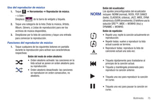 Uso del reproductor de música                                                Botón del ecualizador:
  1. Toque Menú ➔ Herramientas ➔ Reproductor de música.                      Los ajustes preconfigurados del ecualizador
        – o bien –                                                    NORM   incluyen: NORM (normal), ROCK, POP, DANCE
                                                                             (baile), CLASSICAL (clásica), JAZZ, WIDE, DYNA
        Desplace          de la barra de widgets y tóquela.
                                                                             (dinámica) y SURR (envolvente). El teléfono usa la
   2.   Toque una categoría de la lista (Toda la música, Artista,            solución SRS™. WIDE = WOWHD (Voz) y
        Álbum, Género, o Listas de reproducción) para ver los                DYNAMIC = WOWHD.
        archivos de música disponibles.                                      Botón de repetición:
   3.   Desplácese por la lista de canciones y toque una entrada             • Repetir una: repite la canción actualmente en
        para comenzar la reproducción.                                         reproducción.
                                                                             • Repetir todas: vuelve a reproducir la lista
Funciones del reproductor de música
                                                                               actual cuando se termine.
  1. Toque cualquiera de los siguientes botones en pantalla                  • Reproducir todas: reproduce la lista de
      durante la reproducción para activar sus características                 canciones actual una sola vez.
      respectivas:
                   Botón del modo de orden aleatorio:
                   • Orden aleatorio activado: las canciones en la           • Tóquela rápidamente para trasladarse al
                      lista actual se ponen en orden aleatorio para            principio de la canción actual.
                      su reproducción.                                       • Tóquela y manténgala presionada para
                   • Orden aleatorio desactivado: las canciones                reproducir la canción anterior.
                      se reproducen en orden consecutivo, no
                      aleatorio.                                             • Tóquela una vez para reproducir la canción
                                                                               en curso.

                                                                             • Tóquela una vez para pausar la canción en
                                                                               curso.


                                                                                                             Multimedia      75
 