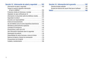 Sección 13: Información de salud y seguridad ......... 163                                   Sección 14: Información de la garantía .................... 182
    Información de salud y seguridad . . . . . . . . . . . . . . . . . . . . . 163               Garantía limitada estándar . . . . . . . . . . . . . . . . . . . . . . . . . . 182
    Tenga en cuenta la siguiente información                                                     Acuerdo de licencia del usuario final para el software . . . . . 185
       al usar su teléfono . . . . . . . . . . . . . . . . . . . . . . . . . . . . . . 164   Índice ........................................................................... 190
    Productos móviles de Samsung y reciclaje . . . . . . . . . . . . . . 165
    Adaptador de viaje certificado por UL . . . . . . . . . . . . . . . . . . 165
    Información al consumidor sobre los teléfonos móviles . . . . . 165
    Seguridad al conducir . . . . . . . . . . . . . . . . . . . . . . . . . . . . . . 171
    Escuchar con responsabilidad . . . . . . . . . . . . . . . . . . . . . . . 172
    Entorno de funcionamiento . . . . . . . . . . . . . . . . . . . . . . . . . 174
    Uso del teléfono cerca de otros dispositivos electrónicos . . . 175
    Atmósferas potencialmente explosivas . . . . . . . . . . . . . . . . . 175
    Llamadas de emergencia . . . . . . . . . . . . . . . . . . . . . . . . . . . 176
    Precauciones y aviso de la FCC . . . . . . . . . . . . . . . . . . . . . . 177
    Otra información importante sobre la seguridad . . . . . . . . . . 177
    Desempeño de producto . . . . . . . . . . . . . . . . . . . . . . . . . . . . 178
    Disponibilidad de varias funciones y tonos de timbre . . . . . . 179
    Reserva de batería y tiempo de conversación . . . . . . . . . . . . 179
    Precauciones con la batería . . . . . . . . . . . . . . . . . . . . . . . . . 179
    Cuidado y mantenimiento . . . . . . . . . . . . . . . . . . . . . . . . . . . 180




4
 