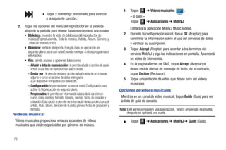 1.   Toque   Menú
                                                                                                                   ➔ Videos musicales         .
                          • Toque y mantenga presionado para avanzar
                              a la siguiente canción.                                               – o bien –
                                                                                                    Toque Menú ➔ Aplicaciones ➔ MobiVJ.
     2.   Toque las opciones del menú del reproductor en la parte de
                                                                                                    Entrará a la aplicación MobiVJ Music Videos.
          abajo de la pantalla para revelar funciones de menú adicionales:
          • Biblioteca: muestra la vista de biblioteca del reproductor de                      2.   Durante la configuración inicial, toque OK (Aceptar) para
            música (Reproduciendo, Toda la música, Artista, Álbum, Género, y                        confirmar la información sobre el uso del servicios de datos
            Listas de reproducción).                                                                y verificar su suscripción.
          • Minimizar: reduce el reproductor y lo deja en ejecución en                         3.   Toque Accept (Aceptar) para acordar a los términos del
            segundo plano para que usted pueda navegar a otros programas o
            actividades.                                                                            servicio MobiVJ y siga las indicaciones en pantalla. Aparecerá
          • Más: brinda acceso a opciones tales como:                                               un video de bienvenida.
            – Añadir a lista de reproducción : le permite añadir el archivo de audio           4.   En la página Alertas de SMS, toque Accept (Aceptar) si
               actual a una lista de reproducción seleccionada.                                     desea recibir alertas de mensaje de texto, de lo contrario,
            – Enviar por : le permite enviar el archivo actual mediante un mensaje                  toque Decline (Rechazar).
               adjunto o como un archivo de datos entregados                                   5.   Toque una estación de video que desee para ver videos
               a un dispositivo compatible con Bluetooth.
            – Configuración: le permite tener acceso al menú Configuración para                     musicales.
               activar la Reproducción en segundo plano.                                    Opciones de videos musicales
            – Propiedades: le permite ver información básica de la canción en
               curso, como nombre, formato, tamaño, reenvío, fecha de creación y             Mientras ve un canal de video musical, toque Guide (Guía) para ver
               ubicación. Esta opción le permite ver información de la canción, como el      la lista de guía de canales.
               artista, título, álbum, duración de la pista, género, fecha de grabación y
               formato.                                                                     Nota: Este servicio requiere una suscripción. Tendrá un período de prueba,
Videos musical                                                                                    después se aplicará una cuota.

Videos musicales proporciona enlaces a canales de videos                                       ᮣ    Toque   Menú
                                                                                                                   ➔ Aplicaciones ➔ MobiVJ ➔ Guide (Guía).
musicales que están organizados por géneros de música.


76
 