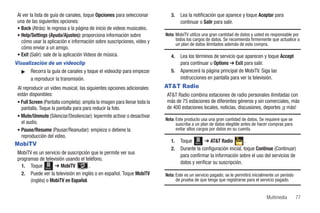 Al ver la lista de guía de canales, toque Opciones para seleccionar          3.   Lea la notificación que aparece y toque Aceptar para
 una de las siguientes opciones:                                                   continuar o Salir para salir.
 • Back (Atrás): le regresa a la página de inicio de videos musicales.
 • Help/Settings (Ayuda/Ajustes): proporciona información sobre            Nota: MobiTV utiliza una gran cantidad de datos y usted es responsable por
   cómo usar la aplicación e información sobre suscripciones, video y            todos los cargos de datos. Se recomienda firmemente que actualice a
                                                                                 un plan de datos ilimitados además de esta compra.
   cómo enviar a un amigo.
 • Exit (Salir): sale de la aplicación Videos de música.                      4.   Lea los términos de servicio que aparecen y toque Accept
Visualización de un videoclip                                                      para continuar u Options ➔ Exit para salir.
   ᮣ Recorra la guía de canales y toque el videoclip para empezar             5.   Aparecerá la página principal de MobiTV. Siga las
       a reproducir la transmisión.                                                instrucciones en pantalla para ver la televisión.
 Al reproducir un video musical, las siguientes opciones adicionales       AT&T Radio
 están disponibles:                                                        AT&T Radio combina estaciones de radio personales ilimitadas con
 • Full Screen (Pantalla completa): amplía la imagen para llenar toda la   más de 75 estaciones de diferentes géneros y sin comerciales, más
   pantalla. Toque la pantalla para para reducir la foto.                  de 400 estaciones locales, noticias, discusiones, deportes ¡y más!
 • Mute/Unmute (Silenciar/Desilenciar): lepermite activar o desactivar
                                                                           Nota: Este producto usa una gran cantidad de datos. Se requiere que se
   el audio.                                                                     suscriba a un plan de datos elegible antes de hacer compras para
 • Pause/Resume (Pausar/Reanudar): empieza o detiene la                          evitar altos cargos por datos en su cuenta.
   reproducción del video.
                                                                              1.   Toque Menú ➔ AT&T Radio           .
MobiTV
                                                                              2.   Durante la configuración inicial, toque Continue (Continuar)
 MobiTV es un servicio de suscripción que le permite ver sus
                                                                                   para confirmar la información sobre el uso del servicios de
 programas de televisión usando el teléfono.
                                                                                   datos y verificar su suscripción.
   1. Toque Menú ➔ MobiTV            .
   2. Puede ver la televisión en inglés o en español. Toque MobiTV         Nota: Este es un servicio pagado; se le permitirá inicialmente un período
       (inglés) o MobiTV en Español.                                             de prueba de que tenga que registrarse para el servicio pagado.


                                                                                                                                    Multimedia         77
 