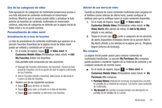 Uso de las categorías de video                                                    Adición de una alerta de video
 Esta agrupación de categorías de multimedia proporciona acceso a                  Cuando se dispone de nuevo contenido multimedia para cargarse en
 una lista adicional de contenido multimedia en transmisión                        el teléfono (como noticias de última hora), puede configurar el
 continua. Mientras que el usuario puede editar y actualizar la lista              teléfono para que le notifique sobre el nuevo contenido disponible.
 anterior de favoritos de contenido multimedia en transmisión                         1. En el modo de espera, toque Menú ➔ Video móvil ➔
 continua, esta lista de categorías es definida por la página inicial de                   Customize Mobile Video (Personalizar video móvil) ➔ My
 Video móvil y no se puede cambiar.                                                        Video Alerts (Mis alertas de video) ➔ Add to My Alerts
Personalización de video móvil                                                             (Añadir a mis alertas).
Actualización de la lista de favoritos                                                2. Toque el círculo rojo (      ) junto a cualquiera de los servicios
                                                                                           de alerta disponibles enlistados dentro de la sección Add to
 La lista de proveedores de contenido multimedia que aparece en la
 sección Favorites (Favoritos) de la página inicial de Video móvil                         My Alerts (Añadir a mis alertas) en la página (por ej.: Ringtone
 puede ser editada y cambiada por el usuario.                                              Report [informe de timbres]).
   1. En el modo de espera, toque Menú ➔ Video móvil ➔                            Mis compras
         Customize Mobile Video (Personalizar video móvil) ➔ Edit                  La página inicial puede usarse para comprar contenido de
         My Favorites (Editar mis favoritos).                                      multimedia transferible. La sección My Purchases (Mis compras)
         Esta pantalla está compuesta por dos secciones:                           puede ayudarle a mantener registro de su historial de compras y ver
                                                                                   cualquier producto de reventa nuevo.
        • Manage My Favorites (Administrar mis favoritos): muestra la lista
          actual de Favoritos y le da la opción de abrir la página o eliminarla      ᮣ    En el modo de espera, toque Menú ➔ Video móvil ➔
          de sus Favoritos.                                                               Customize Mobile Video (Personalizar video móvil) ➔ My
        • Add to Favorites (Añadir a favoritos): seleccionar un elemento lo               Purchases (Mis compras).
          mueve a la lista de Favoritos.
   2.   Realice una de las siguientes acciones:                                           • Purchase History (Historial de compras): le proporciona una lista
                                                                                            en pantalla de su historial de compras "a la fecha" para contenido
        • Toque       para eliminar un favorito.                                            de multimedia.
        • Toque       para subir un favorito en la lista de favoritos.                    • My Account (Mi cuenta): le proporcionará una descripción en
        • Toque       para trasladar un elemento a los favoritos.                           pantalla de los detalles de su cuenta.

                                                                                                                                           Multimedia      79
 