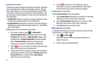 Controles para padres                                                           4.   Toque Save y deje pasar unos minutos para que su
 El teléfono se puede configurar para bloquear contenido multimedia                  información la reciba y la acepte MEdia Net. Podrá utilizar
 tanto comprado como recibido vía transmisión continua. Antes de                     esta información para activar los filtros para padres.
 filtrar, debe establecer un número de identificación personal (PIN) o       Configuración de los filtros
 contraseña y proporcionar una dirección de correo electrónico. Una
                                                                              Desde Parental Controls (Filtros para padres):
 vez que estos se hayan establecido, puede ver las dos opciones de
 filtro disponibles:                                                            1.   Toque Content Filters (Bloqueador de contenido) ➔ botón On
 • Content Filters (Filtros de contenido): le permite restringir el acceso           (Activar) para alternar entre activar y desactivar.
    a contenido no apropiado dentro y fuera de MEdia Net.                       2.   Toque Purchase Blocker (Bloqueador de compras) ➔ botón
 • Purchase Blocker (Bloqueador de compras): le permite restringir la                On (Activar) para alternar entre activar y desactivar.
    habilidad para comprar tonos, descargas, juegos, etc., desde MEdia          3.   Toque OK (Aceptar) para activar el filtro.
    Net en este teléfono.
                                                                             Reproductor de video
Configuración de los controles para padres
                                                                              La aplicación del reproductor de video reproduce archivos de video
     1.   En el modo de espera, toque Menú ➔ Video móvil ➔                    almacenados en su tarjeta microSD.
          Customize Mobile Video (Personalizar video móvil) ➔ My                1.   Toque Menú ➔ Video       .
          Purchases (Mis compras) ➔ MEdia Net Home (Página inicial                   Aparecerán todos los videos que tenga guardadas en la
          de MEdia Net) ➔ Customize MEdia Net (Personalizar MEdia                    tarjeta de memoria.
          Net) ➔ Parental Controls (Controles para padres) para
                                                                                2.   Toque el video que desea reproducir.
          ingresar a los campos de configuración en MEdia Net.
     2.   Toque OK para ver los campos de configuración del código
          PIN y de la dirección de correo electrónico.
     3.   Toque cada uno de los siguientes campos y use el teclado en
          pantalla para introducir la información: PIN Code (Código PIN),
          Re-enter PIN (Volver a introducir PIN) y email address
          (Dirección de correo electrónico).
80
 
