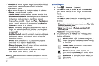• Definir como: le permite asignar la imagen actual como el fondo de          Editar imágenes
  pantalla o como una imagen de llamante para una entrada                       1. Toque Menú ➔ Imágenes ➔ <imagen>.
  específica en la agenda.
                                                                                2. Toque Más ➔ Editar ➔ Archivo ➔ Abrir o Guardar como
• Más: le permite elegir entre las siguientes opciones de imágenes:
  – Eliminar: le permite eliminar la foto actual.                                    (para guardar una copia de esta imagen con un nombre
  – Cambiar nombre: le permite cambiar el nombre de la imagen actual.                nuevo).
  – Presentación de diapositivas: le permite reproducir una presentación              – o bien –
    de diapositivas usando las imágenes disponibles en la carpeta                     Toque Más ➔ Editar y seleccione una de las siguientes
    Imágenes. Toque la pantalla y después toque Pausa o Reproducir para               opciones:
    detener o reanudar la presentación de diapositivas. Toque Anterior o              • Efectos: le permite elegir entre varios efectos, como: Filtro, Estilo,
    Siguiente para navegar por las imágenes.                                            Deformar o Borrosidad parcial.
  – Editar: le permite editar la imagen actual, aplicando varios efectos de           • Ajustar: le permite ajustar el Nivelado automático, Brillo/
    imagen. Para obtener más información, consulte “Editar imágenes”                    Contraste y Color.
    en la página 82.                                                                  • Deshacer: le permite eliminar el cambio.
  – Visibilidad Bluetooth: le permite hacer que la imagen sea visible para       3.   Toque la ficha arriba de Deshacer para ver las siguientes
    los dispositivos Bluetooth. Esta opción sólo aparece en fotografías               opciones adicionales.
    tomadas con su cámara.                                                                        Rotar la imagen. Toque los botones para girar o
  – Imprimir por: le permite hacer que se pueda imprimir un gráfico                               invertir (de izquierda a derecha o de arriba a abajo)
    seleccionado en una impresora USB o Bluetooth.                                                la foto actual.
  – Bloquear/Desbloquear: le permite asegurar la imagen seleccionada,                             Cambiar tamaño de la imagen. Toque el nuevo
    protegiéndola de alteraciones accidentales.                                                   tamaño y toque Aceptar.
  – Propiedades: muestra una lista de las propiedades de la imagen;
                                                                                                  Recortar la imagen. Arrastre el marco para
    como: nombre, formato, resolución, tamaño, etc.
                                                                                                  posicionarlo. Toque Aceptar para recortar el área.
Nota: Editar sólo está disponible para imágenes no bloqueadas o imágenes                          Insertar texto en la imagen. Arrastre el texto para
      no DRM.                                                                                     posicionarlo.

82
 
