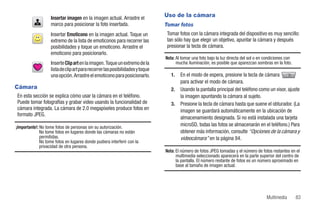 Insertar imagen en la imagen actual. Arrastre el            Uso de la cámara
                   marco para posicionar la foto insertada.                    Tomar fotos
                   Insertar Emoticono en la imagen actual. Toque un             Tomar fotos con la cámara integrada del dispositivo es muy sencillo:
                   extremo de la lista de emoticonos para recorrer las          tan sólo hay que elegir un objetivo, apuntar la cámara y después
                   posibilidades y toque un emoticono. Arrastre el              presionar la tecla de cámara.
                   emoticono para posicionarlo.
                                                                               Nota: Al tomar una foto bajo la luz directa del sol o en condiciones con
                   Inserte Clip art en la imagen. Toque un extremo de la             mucha iluminación, es posible que aparezcan sombras en la foto.
                   lista de clip art para recorrer las posibilidades y toque
                   una opción. Arrastre el emoticono para posicionarlo.           1.   En el modo de espera, presione la tecla de cámara
                                                                                       para activar el modo de cámara.
Cámara                                                                            2.   Usando la pantalla principal del teléfono como un visor, ajuste
En esta sección se explica cómo usar la cámara en el teléfono.                         la imagen apuntando la cámara al sujeto.
Puede tomar fotografías y grabar video usando la funcionalidad de                 3.   Presione la tecla de cámara hasta que suene el obturador. (La
cámara integrada. La cámara de 2.0 megapíxeles produce fotos en                        imagen se guardará automáticamente en la ubicación de
formato JPEG.
                                                                                       almacenamiento designada. Si no está instalada una tarjeta
¡Importante!: No tome fotos de personas sin su autorización.
                                                                                       microSD, todas las fotos se almacenarán en el teléfono.) Para
              No tome fotos en lugares donde las cámaras no están                      obtener más información, consulte “Opciones de la cámara y
              permitidas.                                                              videocámara” en la página 84.
              No tome fotos en lugares donde pudiera interferir con la
              privacidad de otra persona.
                                                                               Nota: El número de fotos JPEG tomadas y el número de fotos restantes en el
                                                                                     multimedia seleccionado aparecerá en la parte superior del centro de
                                                                                     la pantalla. El número restante de fotos es un número aproximado en
                                                                                     base al tamaño de imagen actual.




                                                                                                                                        Multimedia        83
 