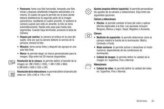• Panorama: tome una foto horizontal, tomando una foto         Ajustes (esquina inferior izquierda): le permite personalizar
        inicial y después añadiendo imágenes adicionales a la        los ajustes de la cámara y videocámara. Elija entre las
        misma. El cuadro de guía le permite ver el área donde        siguientes opciones:
        deberá establecerse la segunda parte de la imagen            Cámara y videocámara:
        panorámica, resaltando el cuadro amarillo. Si sostiene la
        cámara cuando aún está en amarillo, la foto se toma          • Efectos: le permite cambiar el tono del color o aplicar
        automáticamente. Repita este paso para hasta seis               efectos especiales a la foto. Las opciones incluyen:
        segmentos. Cuando haya terminado, presione la tecla de          Ninguno, Blanco y negro, Sepia, Negativo o Acuarela.
        Cámara.                                                      Cámara:
      • Disparo por sonrisa: la cámara se enfoca en la cara del      • Medición de exposición: le permite determinar cómo la
        sujeto. Una vez que la cámara detecte la sonrisa de la         cámara medirá la fuente de la iluminación: Matriz,
        persona, tomará la foto.                                       Centrado o Punto.
      • Mosaico: toma varias fotos y después las agrupa en una       • Modo nocturno: le permite activar o desactivar el modo
        sola foto final.                                               nocturno, dependiendo de las condiciones de
      • Marco: le permite elegir un marco personalizado para la        iluminación.
        imagen. Elija entre los 20 marcos disponibles.               • Calidad de imagen: le permite definir la calidad de la
      Resolución de la cámara: le permite definir el tamaño de la      imagen en: Superfino, Fino o Normal.
      imagen en: 2M (1600 x 1200), 1.3M (1280 x 960),                Videocámara:
      0.3M (640 x 480) ó 320 x 240.                                  • Calidad de video: le permite definir la calidad del video
    Resolución de la videocámara: le permite definir el tamaño del      en: Superfino, Fino o Normal.
320 video en: 320 x 240 ó 176 x 144.
240




                                                                                                                 Multimedia        85
 