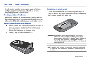 Sección 1: Para comenzar

 En esta sección se explica cómo empezar a usar el teléfono,                Instalación de la tarjeta SIM
 configurando primero el hardware, activando su servicio y                   Cuando deslice la tarjeta SIM en la ranura, asegúrese de que los
 después programando su correo de voz.                                       contactos dorados de la tarjeta estén orientados hacia el teléfono y
Configuración del teléfono                                                   que la esquina sesgada de la tarjeta esté
 Antes de usar el teléfono, es necesario instalar la batería y la tarjeta
 SIM en sus compartimientos internos correspondientes. La ranura para
 la tarjeta microSD también está localizada en la misma área interna.
Extracción de la cubierta de la batería
  1. Retire la cubierta de la batería colocando la uña del pulgar en
      la ranura ubicada en el extremo inferior del teléfono (1).
      Si tiene uñas frágiles, use un objeto con punta.
   2.   Levante y aleje la cubierta del teléfono (2).
                                                                            ¡Importante!: posicionada como se muestra en la ilustración.La
                                                                                          información de la tarjeta SIM conectable y sus contactos
                                                                                          pueden dañarse fácilmente si la tarjeta se raspa o se dobla, por
                                                                                          lo que debe tener precaución al manipularla, instalarla o
                                                                                          retirarla. Mantenga todas las tarjetas SIM fuera del alcance de
                                                                                          los niños pequeños.


                                                                            Nota: Si la tarjeta no se introduce correctamente, el teléfono no detectará
                                                                                  la tarjeta SIM. Si no se detecta la SIM, vuelva a orientar la tarjeta en
                                                                                  la ranura.



                                                                                                                                     Para comenzar           5
 