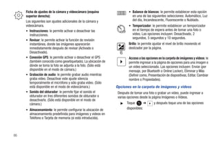 Ficha de ajustes de la cámara y videocámara (esquina                • Balance de blancos: le permite establecer esta opción
     superior derecha):                                                     en una de las siguientes selecciones: Automático, Luz
     Los siguientes son ajustes adicionales de la cámara y                  del día, Incandescente, Fluorescente o Nublado.
     videocámara.                                                        • Temporizador: le permite establecer un temporizador
     • Instrucciones: le permite activar o desactivar las                   en el tiempo de espera antes de tomar una foto o
        instrucciones.                                                      video. Las opciones incluyen: Desactivado, 2
                                                                            segundos, 5 segundos y 10 segundos.
     • Revisar: le permite activar la función de revisión
        instantánea, donde las imágenes aparecerán                       Brillo: le permite ajustar el nivel de brillo moviendo el
        inmediatamente después de revisar (Activado o                    deslizador por la página.
        Desactivado).
     • Conexión GPS: le permite activar o desactivar el GPS              Acceso a las opciones en la carpeta de imágenes y videos: le
        (también conocido como geoetiquetado). La ubicación de           permite ingresar a la página de opciones para una imagen o
        dónde se toma la foto se adjunta a la foto. (Sólo está           un video seleccionado. Las opciones incluyen: Enviar (por
        disponible en el modo de cámara.)                                mensaje, por Bluetooth o Online Locker), Eliminar y Más
     • Grabación de audio: le permite grabar audio mientras              (Definir como, Presentación de diapositivas, Editar, Cambiar
        graba video. Desactivar este ajuste silencia                     nombre o Propiedades).
        temporalmente el micrófono y sólo graba video. (Sólo
        está disponible en el modo de videocámara.)              Opciones en la carpeta de imágenes y videos
     • Sonido del obturador: le permite fijar el sonido el        Después de tomar una foto o grabar un video, puede ingresar a
        obturador en tres diferentes sonidos de obturador o       varias opciones desde la página Imágenes o Videos.
        desactivarlo. (Sólo está disponible en el modo de
        cámara.)                                                    ᮣ   Toque       ➔       y después toque una de las opciones
     • Almacenamiento: le permite configurar la ubicación de            disponibles:
       almacenamiento predefinida para imágenes y videos en
       Teléfono o Tarjeta de memoria (si está introducida).



86
 