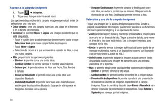 Acceso a la carpeta Imágenes                                                     – Bloquear/Desbloquear: le permite bloquear o desbloquear una o
     1.   Toque Menú ➔ Imágenes.                                                   más fotos para evitar o permitir que se eliminen. Bloquear evita la
                                                                                   eliminación de una foto. Desbloquear permite eliminar la foto.
     2.   Toque una foto para abrirla en el visor.
 Las opciones disponibles de la carpeta Imágenes principal, antes de          Selección y uso de la carpeta Imágenes
 seleccionar una foto son:                                                     Toque una imagen de la página Imágenes para verla. Desde la
 • Crear carpeta: cree una carpeta nueva de Mis cosas en el teléfono           página visualizadora de imagen, puede tener acceso a las funciones
   o en la tarjeta de memoria.                                                 de macro (acercar/alejar) y a las opciones de menú.
 • Gestionar: le permite Mover o Copiar una imagen existente que no            • Zoom (acercar/alejar): toque y mantenga presionada la imagen para
   esté bloqueada.                                                               acercarla en un área de la foto. Toque y arrastre la foto para mover
   – Toque el cuadro junto a cada imagen que desee mover o copiar o toque        el área de la foto que está visible. Use la imagen insertada para
     Seleccionar todo para mover o copiar todas las imágenes.                    navegar por la foto.
   – Toque Mover o Copiar.                                                     • Enviar: le permite enviar la imagen activa actual como parte de un
   – Seleccione la carpeta a la que se moverán o copiarán las fotos, o cree      mensaje multimedia nuevo, a un dispositivo externo por Bluetooth
     una nueva carpeta.                                                          o al servicio Online Locker de AT&T.
 • Más: proporciona las opciones siguientes:                                   • Definir como: le permite asignar la imagen actual como el fondo
   – Eliminar: le permite borrar una o más fotos.                                de pantalla o como una imagen de llamante para una entrada
   – Cambiar nombre: le permite cambiar el nombre a las imágenes.                específica en la agenda.
   – Ordenar por: le permite ordenar las fotos por Fecha, Tipo, Nombre         • Más: le permite elegir entre las siguientes opciones de imágenes:
     o Tamaño.                                                                   – Eliminar: le permite eliminar la foto actual.
   – Enviar por Bluetooth: le permite enviar una o más fotos a un                – Cambiar nombre: le permite cambiar el nombre de la imagen actual.
     dispositivo Bluetooth.                                                      – Presentación de diapositivas: le permite reproducir una presentación
   – Visibilidad Bluetooth: le permite hacer que una o más fotos sean               de diapositivas usando las imágenes disponibles en la carpeta
     visibles para los dispositivos Bluetooth. Esta opción sólo aparece en          Imágenes. Toque la pantalla y después toque Pausa o Reproducir para
     fotografías tomadas con su cámara.                                             detener o reanudar la presentación de diapositivas. Toque Anterior o
                                                                                    Siguiente para navegar por las imágenes.

88
 