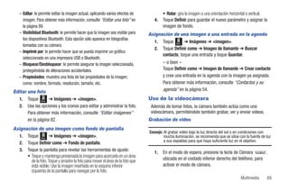 – Editar: le permite editar la imagen actual, aplicando varios efectos de             • Rotar: gira la imagen a una orientación horizontal o vertical.
     imagen. Para obtener más información, consulte “Editar una foto” en            4.   Toque Definir para guardar el nuevo parámetro y asignar la
     la página 89.                                                                       imagen de fondo.
   – Visibilidad Bluetooth: le permite hacer que la imagen sea visible para      Asignación de una imagen a una entrada en la agenda
     los dispositivos Bluetooth. Esta opción sólo aparece en fotografías
                                                                                   1. Toque Menú ➔ Imágenes ➔ <imagen>.
     tomadas con su cámara.
                                                                                   2. Toque Definir como ➔ Imagen de llamante ➔ Buscar
   – Imprimir por: le permite hacer que se pueda imprimir un gráfico
                                                                                       contacto, toque una entrada y toque Guardar.
     seleccionado en una impresora USB o Bluetooth.
   – Bloquear/Desbloquear: le permite asegurar la imagen seleccionada,                   – o bien –
     protegiéndola de alteraciones accidentales.                                         Toque Definir como ➔ Imagen de llamante ➔ Crear contacto
   – Propiedades: muestra una lista de las propiedades de la imagen;                     y cree una entrada en la agenda con la imagen ya asignada.
     como: nombre, formato, resolución, tamaño, etc.                                     Para obtener más información, consulte “Contactos y su
Editar una foto                                                                          agenda” en la página 54.
  1. Toque Menú ➔ Imágenes ➔ <imagen>.                                           Uso de la videocámara
  2. Use las opciones y los iconos para editar y administrar la foto.             Además de tomar fotos, la cámara también actúa como una
       Para obtener más información, consulte “Editar imágenes”                   videocámara, permitiéndole también grabar, ver y enviar videos.
       en la página 82.                                                          Grabación de video
Asignación de una imagen como fondo de pantalla
                                                                                 Consejo: Al grabar video bajo la luz directa del sol o en condiciones con
  1. Toque Menú ➔ Imágenes ➔ <imagen>.                                                    mucha iluminación, se recomienda que se sitúe con la fuente de luz
                                                                                          a sus espaldas para que haya suficiente luz en el objetivo.
  2. Toque Definir como ➔ Fondo de pantalla.
  3. Toque la pantalla para revelar las herramientas de ajuste:
                                                                                    1.   En el modo de espera, presione la tecla de Cámara         ,
      • Toque y mantenga presionada la imagen para acercarla en un área
        de la foto. Toque y arrastre la foto para mover el área de la foto que           ubicada en el costado inferior derecho del teléfono, para
        está visible. Use la imagen insertada en la esquina inferior                     activar el modo de cámara.
        izquierda de la pantalla para navegar por la foto.
                                                                                                                                         Multimedia      89
 