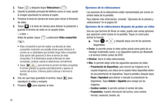 2.   Toque        y después toque Videocámara (        ).                   Opciones de la videocámara
     3.   Usando la pantalla principal del teléfono como un visor, ajuste         Las opciones de la videocámara están representadas por iconos en
          la imagen apuntando la cámara al sujeto.                                ambos lados de la pantalla.
     4.   Presione la tecla de cámara de nuevo para iniciar la filmación          Para obtener más información, consulte “Opciones de la cámara y
          de video.                                                               videocámara” en la página 84.
     5.   Toque        o la tecla de cámara para detener la grabación y          Opciones de la videocámara después de grabar un video
          guardar el archivo de video en la carpeta Video.
                                                                                  Una vez que termine de filmar un video, puede usar varias opciones
          – o bien –                                                              que aparecen como iconos en la pantalla. Toque un icono para
          Antes de grabar, toque          y seleccione Video compartido           activar la función.
          (     ).                                                                  ᮣ Toque             ➔        y después toque una de las opciones
                                                                                          disponibles:
          • Video compartido le permite realizar una llamada de video
            compartido mostrando una pantalla donde puede introducir el           • Enviar: le permite enviar el video activo actual como parte de un
            número de un destinatario que también tenga Video compartido.           mensaje multimedia nuevo, a un dispositivo externo por Bluetooth
            (Esta opción sólo aparecerá si tiene el servicio de video               o al servicio Online Locker de AT&T.
            compartido.) Si el destinatario acepta la llamada de video            • Eliminar: borra el video seleccionado.
            compartido, continúe usando la videocámara normalmente.
                                                                                  • Más: le permite elegir entre las siguientes opciones de video:
          • Toque         Stop   para terminar la sección de Video compartido.
                                                                                    – Presentación de diapositivas: para recorrer las imágenes (en la
            El archivo grabado se guarda automáticamente y aparece el
            nombre del archivo. Entonces podrá continuar o terminar la                 carpeta Imágenes) y los videos (en la carpeta Video) disponibles dentro
            llamada.                                                                   de una presentación de diapositivas. Toque la pantalla y después toque
     6.   Una vez que haya guardado el archivo, toque                para              Pausa o Reproducir para detener o reanudar la presentación de
          reproducir el video y revisarlo.                                             diapositivas. Toque Anterior o Siguiente para navegar por las
     7.   Presione         para regresar al visor.                                     imágenes.
                                                                                    – Cambiar nombre: le permite cambiar el nombre del video.
                                                                                    – Propiedades: muestra información del archivo; como nombre,
                                                                                       formato, resolución, tamaño, etc.
90
 