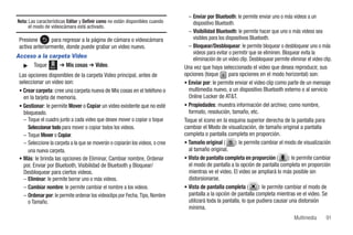 – Enviar por Bluetooth: le permite enviar uno o más videos a un
Nota: Las características Editar y Definir como no están disponibles cuando        dispositivo Bluetooth.
      el modo de videocámara está activado.
                                                                                 – Visibilidad Bluetooth: le permite hacer que uno o más videos sea
 Presione       para regresar a la página de cámara o videocámara                  visibles para los dispositivos Bluetooth.
 activa anteriormente, donde puede grabar un video nuevo.                        – Bloquear/Desbloquear: le permite bloquear o desbloquear uno o más
                                                                                   videos para evitar o permitir que se eliminen. Bloquear evita la
Acceso a la carpeta Video                                                          eliminación de un video clip. Desbloquear permite eliminar el video clip.
  ᮣ Toque Menú ➔ Mis cosas ➔ Video.                                            Una vez que haya seleccionado el video que desea reproducir, sus
 Las opciones disponibles de la carpeta Video principal, antes de              opciones (toque       para opciones en el modo horizontal) son:
 seleccionar un video son:                                                     • Enviar por: le permite enviar el video clip como parte de un mensaje
 • Crear carpeta: cree una carpeta nueva de Mis cosas en el teléfono o           multimedia nuevo, a un dispositivo Bluetooth externo o al servicio
   en la tarjeta de memoria.                                                     Online Locker de AT&T.
 • Gestionar: le permite Mover o Copiar un video existente que no esté         • Propiedades: muestra información del archivo; como nombre,
   bloqueado.                                                                    formato, resolución, tamaño, etc.
   – Toque el cuadro junto a cada video que desee mover o copiar o toque       Toque el icono en la esquina superior derecha de la pantalla para
     Seleccionar todo para mover o copiar todos los videos.                    cambiar el Modo de visualización, de tamaño original a pantalla
   – Toque Mover o Copiar.                                                     completa o pantalla completa en proporción.
   – Seleccione la carpeta a la que se moverán o copiarán los videos, o cree   • Tamaño original ( 1 ): le permite cambiar el modo de visualización
                                                                                                      x


     una nueva carpeta.                                                          al tamaño original.
 • Más: le brinda las opciones de Eliminar, Cambiar nombre, Ordenar            • Vista de pantalla completa en proporción (         ): le permite cambiar
   por, Enviar por Bluetooth, Visibilidad de Bluetooth y Bloquear/               el modo de pantalla a la opción de pantalla completa en proporción
   Desbloquear para ciertos videos.                                              mientras ve el video. El video se ampliará lo más posible sin
   – Eliminar: le permite borrar uno o más videos.                               distorsionarse.
   – Cambiar nombre: le permite cambiar el nombre a los videos.                • Vista de pantalla completa (        ): le permite cambiar el modo de
   – Ordenar por: le permite ordenar los videoclips por Fecha, Tipo, Nombre      pantalla a la opción de pantalla completa mientras ve el video. Se
     o Tamaño.                                                                   utilizará toda la pantalla, lo que pudiera causar una distorsión
                                                                                 mínima.
                                                                                                                                        Multimedia       91
 
