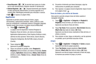 • Pausa/Reanudar: (         /     )le permite hacer pausa en el video         4.   Encuentre el elemento que desea descargar y siga las
  que se está reproduciendo y después reanudar la reproducción.                    instrucciones en pantalla para comprarlo.
• Anterior/Siguiente: (       /      ) tóquela brevemente para dirigirse      5.   Para regresar a la página inicial de AppCenter, toque el icono
  al video reproducido anteriormente o al archivo siguiente en la                  de la página inicial     .
  carpeta Video. Manténgala presionada para retroceder o avanzar.
                                                                           Tonos de timbre y de retorno de llamada
• Salir:      le regresa a la página Video.
                                                                            Esta opción le permite comprar tonos de timbre usando el
AppCenter                                                                   navegador integrado.
AppCenter le permite comprar tonos de timbre, juegos,                         1.   Toque Menú ➔ AppCenter ➔ Categorías ➔ Ringback &
herramientas y aplicaciones divertidas, videos, gráficos a color,
                                                                                   Ringtones (Tonos de timbre y de retorno de llamada).
tonos de contestación y multimedia usando el navegador integrado.
También puede tener acceso a la página inicial de MEdia Mall.                      Aparecerá una lista de Tonos de timbre.
  1. Toque Menú ➔ AppCenter           .                                       2.   Toque Top Tones (Tonos populares), New Arrivals (Nuevos),
       La página incial de AppCenter mostrará Ringback &                           What's Hot (Qué está de moda) o All (Todo).
       Ringtones (Tonos de timbre y de retorno de llamada),                        Aparecerá una lista de tonos mostrando el título del tono, el
       Applications (Aplicaciones) y Color Graphics (Gráficos a color),            artista y el precio.
       además de otras opciones: Home (Inicio), Search (Buscar),              3.   Para comprar un tono, toque un elemento y use las opciones
       Categories (Categorías), My Stuff (Mis cosas) y Account                     en pantalla, que le permitirán escuchar el tono.
       (Cuenta).                                                           Juegos

     2.   Toque categorías       .                                            1.   Toque Menú ➔ AppCenter ➔ Categorías ➔ Games (Juegos).
          Aparecerá la pantalla Categorías.                                        Aparecerá una lista de juegos populares.
     3.   Toque una entrada en pantalla, como: Ringback &                     2.   Toque Top Games (Juegos populares), New Arrivals
          Ringtones (Tonos de timbre y de retorno de llamada), Games               (Nuevos), What's Hot (Qué está de moda) o All (Todo).
          (Juegos), Aplications (Aplicaciones), Videos, Color Graphics             Aparecerá una lista de juegos mostrando el título del juego,
          (Gráficos a color), Themes (Temas), o Answer Tones (Tonos de             la empresa que produce el juego y el precio.
          contestación).
92
 