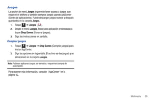 Juegos
La opción de menú Juegos le permite tener acceso a juegos que
están en el teléfono y también comprar juegos usando AppCenter
(Centro de aplicaciones). Puede descargar juegos nuevos y después
guardarlos en la carpeta Juegos.
   1.   Toque Menú ➔ Juegos         .
   2.   Desde el menú Juegos, toque una aplicación preinstalada o
        toque Shop Games (Comprar juegos).
   3.   Siga las instrucciones en pantalla.
Comprar juegos
   1.   Toque Menú ➔ Juegos ➔ Shop Games (Comprar juegos) para
        iniciar AppCenter.
   2.   Siga las opciones en la pantalla. El archivo se descargará y se
        almacenará en la carpeta Juegos.

Nota: Pudieran aplicarse cargos por servicio y requerirse compra de
      suscripción.

Para obtener más información, consulte “AppCenter” en la
página 92.




                                                                          Multimedia   95
 