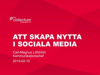 ATT SKAPA NYTTA
I SOCIALA MEDIA
Carl-Magnus Löfström
Kommunikationschef
2015-02-10
 