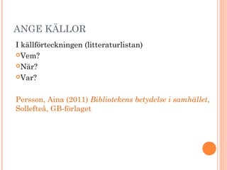 ANGE KÄLLOR
I källförteckningen (litteraturlistan)
Vem?
När?
Var?
Persson, Aina (2011) Bibliotekens betydelse i samhället,
Sollefteå, GB-förlaget
 
