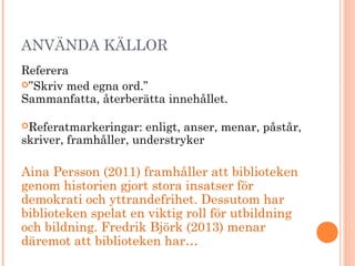 ANVÄNDA KÄLLOR
Referera
”Skriv med egna ord.”
Sammanfatta, återberätta innehållet.
Referatmarkeringar: enligt, anser, menar, påstår,
skriver, framhåller, understryker
Aina Persson (2011) framhåller att biblioteken
genom historien gjort stora insatser för
demokrati och yttrandefrihet. Dessutom har
biblioteken spelat en viktig roll för utbildning
och bildning. Fredrik Björk (2013) menar
däremot att biblioteken har…
 