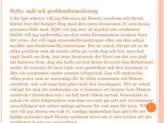 Syfte, mål och problemformulering
I det här arbetet vill jag fokusera på Downs syndrom och förstå
bättre hur det hänger ihop med den extra kromosom 21 som dessa
personer föds med. Själv vet jag inte så mycket om syndromet
därför vill jag undersöka om den extra kromosomen orsakar bara
det yttre, det vill säga utseendeförändringar eller om den också
medför inre funktionella störningar. Det är också viktigt att se de
olika problem som de måste stöta på varje dag och hur man har
tagit hand om dem, hur man hanterade det förut om det ens gick
att hantera dem. Jag ska kolla på hur deras livsnivå har förbättrats
under de senaste 25 åren tack vare genetiken och den kunskap vi
fått om syndromet under samma tidsperiod. Jag vill undersöka
vilka gener som är ansvariga för de olika symtomen vid Downs
syndrom och vad man kan göra med den kunskapen. Det är också
viktigt för mig att undersöka om vi kommer att kunna bota Downs
syndrom i framtiden och i så fall med vilken metod. Genteknik är
också ett stort frågetecken som kan ses som på sätt och vis hämmar
utvecklingen och sätter många gränser för vad man får göra. Tills
sist vill jag skriva om vad vi, vanliga människor kan göra för att
hjälpa personer med Downs syndrom även om vi inte tycker att det
 
