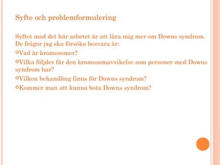 Syfte och problemformulering
Syftet med det här arbetet är att lära mig mer om Downs syndrom.
De frågor jag ska försöka besvara är:
Vad är kromosomer?
Vilka följder får den kromosomavvikelse som personer med Downs
syndrom har?
Vilken behandling finns för Downs syndrom?
Kommer man att kunna bota Downs syndrom?
 