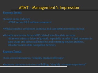 AT&T – Management’s Impression
Revenue Trends

•Leader in the Industry.
    -AT&T serves 95.5 million customers!

•Weak economic conditions continue and competition remains strong.

•Growth in wireless data and IP-related wire line data services
    -Wireless primary driver of growth, especially in sales of and increases in
    data usage and advanced handsets and emerging devices (tablets,
    eReaders and mobile navigation devices).

Expense Trends

•Cost-control measures; “simplify product offerings.”

•Improve customers service and billing; “simplify customer experience.”
 