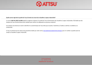 ATTSU International
Tel: +34 972 171 738
attsu@attsu.com www.attsu.com
Quelle norme régit-elle la qualité de l’eau d’entrée du circuit de la chaudière à vapeur industrielle?
La norme UNE-EN 12953-10.2003 établit les exigences relatives à la qualité de l’eau d’alimentation des chaudières à vapeur industrielles. Elle établit que des
analyses de l’eau d’entrée doivent être réalisées pour vérifier son adéquation au processus industriel.
Ces analyses sont diverses et visent à identifier les caractéristiques de l’eau telles que la dureté, l’alcalinité ou l’acidité, la salinité, la turbidité ou la
conductivité.
Si l’eau ne présente pas les valeurs des paramètres établis par cette norme, des traitements doivent être entrepris pour en rectifier sa qualité avant de
remplir la chaudière à vapeur industrielle.
 