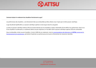 ATTSU International
Tel: +34 972 171 738
attsu@attsu.com www.attsu.com
Comment évaluer le rendement des chaudières fonctionnant au gaz?
Les performances des chaudières , sont directement liées aux combustibles qu’elles utilisent, tous n’ayant pas le même pouvoir calorifique.
Le gaz de pétrole liquéfié (GPL) a un pouvoir calorifique supérieur à celui du gaz naturel ou du gazole.
La valeur du pouvoir calorifique inférieur (PCI) est souvent donnée pour les chaudières à vapeur industrielles afin de définir leur performance. Dans le cas
d’une chaudière à condensation, le rendement obtenu est plus important, et il est défini selon le pouvoir calorifique supérieur (PCS) du combustible.
Aucun combustible, et donc aucune chaudière, n’arrive à 100% de son rendement, mais les recommandations des fabricants, et d’ATTSU, concernant le
fonctionnement et la maintenance permettent d’optimiser ses performances de travail et d’économiser les ressources naturelles.
 