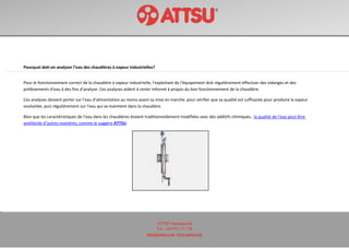 ATTSU International
Tel: +34 972 171 738
attsu@attsu.com www.attsu.com
Pourquoi doit-on analyser l’eau des chaudières à vapeur industrielles?
Pour le fonctionnement correct de la chaudière à vapeur industrielle, l’exploitant de l’équipement doit régulièrement effectuer des vidanges et des
prélèvements d’eau à des fins d’analyse. Ces analyses aident à rester informé à propos du bon fonctionnement de la chaudière.
Ces analyses doivent porter sur l’eau d’alimentation au moins avant sa mise en marche, pour vérifier que sa qualité est suffisante pour produire la vapeur
souhaitée, puis régulièrement sur l’eau qui se maintient dans la chaudière.
Bien que les caractéristiques de l’eau dans les chaudières étaient traditionnellement modifiées avec des additifs chimiques, la qualité de l’eau peut être
améliorée d’autres manières, comme le suggère ATTSU.
 
