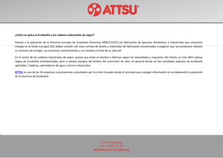 ATTSU International
Tel: +34 972 171 738
attsu@attsu.com www.attsu.com
¿Cómo se aplica el Ecodiseño a las calderas industriales de vapor?
Gracias a la aplicación de la Directiva Europea de Ecodiseño (Directiva 2009/125/EC) los fabricantes de aparatos domésticos o industriales que consumen
energía en la Unión Europea (EU) deben cumplir con unas normas de diseño y materiales de fabricación encaminadas a asegurar que sus productos reducen
su consumo de energía, sus emisiones contaminantes y sus residuos al final de su vida útil.
En el sector de las calderas industriales de vapor, puesto que éstas se diseñan y fabrican según las necesidades y requisitos del cliente, es más difícil aplicar
reglas de Ecodiseño estandarizadas, pero sí existen equipos del ámbito del suministro de calor en general donde se han estudiado aspectos de ecodiseño
aplicables: Calderas, calentadores de agua y hornos industriales.
ATTSU es una de las 30 empresas y asociaciones consultadas por la Unión Europea desde el principio para recoger información en la elaboración y aplicación
de la Directiva de Ecodiseño.
 