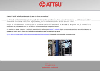 ATTSU International
Tel: +34 972 171 738
attsu@attsu.com www.attsu.com
¿Cuál es el uso de las calderas industriales de vapor en plantas termosolares?
Las plantas de transformación de energía solar para la obtención de calor, conocidas como plantas termosolares cuentan en sus instalaciones con calderas
industriales de producción de vapor, ya sean de gas o eléctricas, para hacer funcionar las turbinas de vapor de manera auxiliar.
El vapor, en estas instalaciones, es necesario que sea recalentado hasta alcanzar temperaturas de 290 o 300 ºC. En general, pero, se considera que la
temperatura del vapor debe alcanzar los 250 ºC en su aplicación a plantas de energía solar térmica.
Las calderas que ATTSU suministra a este sector en expansión, se diseñan para trabajar al aire libre, según las necesidades del sector de las nuevas fuentes de
energía. Con esto se sella la turbina para empezar a producir energía verde con el primer rayo de sol.
ATTSU fabrica e instala calderas industriales de vapor para plantas termosolares y también de ciclo combinado en todo el mundo.
 