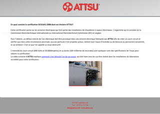ATTSU International
Tel: +34 972 171 738
attsu@attsu.com www.attsu.com
En quoi consiste la certification IEC61641:2008 dont est titulaire ATTSU?
Cette certification porte sur les armoires électriques qui font partie des installations de chaudières à vapeur électriques. L’organisme qui la concède est la
Commission électrotechnique internationale ou International Electrotechnical Commission (IEC) en anglais.
Pour l’obtenir, un défaut interne de l’arc électrique doit être provoqué dans une armoire électrique fabriquée par ATTSU afin de créer un court-circuit et
vérifier que dans cette circonstance anormale, aucune particule n’est projetée autour, évitant tout risque d’incendie ou de blessure au personnel à proximité,
le cas échéant. C'est ce que l’on appelle un essai destructif.
L’intensité du court-circuit (690 Volts et 50.000Ampères) et sa durée (100 millièmes de secondes) sont quelques-unes des spécifications de l’essai pour
obtenir la certification.
La vidéo suivante d’ATTSU explique comment s’est déroulé l’un de ces essais, qui doit dans tous les cas être réalisé dans les installations du laboratoire
accrédité pour cette certification.
 