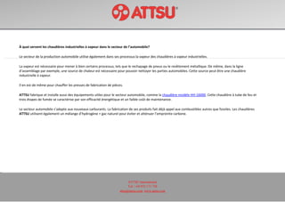 ATTSU International
Tel: +34 972 171 738
attsu@attsu.com www.attsu.com
À quoi servent les chaudières industrielles à vapeur dans le secteur de l’automobile?
Le secteur de la production automobile utilise également dans ses processus la vapeur des chaudières à vapeur industrielles.
La vapeur est nécessaire pour mener à bien certains processus, tels que le rechapage de pneus ou le revêtement métallique. De même, dans la ligne
d’assemblage par exemple, une source de chaleur est nécessaire pour pouvoir nettoyer les parties automobiles. Cette source peut être une chaudière
industrielle à vapeur.
Il en est de même pour chauffer les presses de fabrication de pièces.
ATTSU fabrique et installe aussi des équipements utiles pour le secteur automobile, comme la chaudière modèle HH-16000. Cette chaudière à tube de feu et
trois étapes de fumée se caractérise par son efficacité énergétique et un faible coût de maintenance.
Le secteur automobile s’adapte aux nouveaux carburants. La fabrication de ses produits fait déjà appel aux combustibles autres que fossiles. Les chaudières
ATTSU utilisent également un mélange d’hydrogène + gaz naturel pour éviter et atténuer l’empreinte carbone.
 