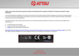 ATTSU International
Tel: +34 972 171 738
attsu@attsu.com www.attsu.com
Quelles sont les normes harmonisées européennes et quelles normes affectent-elles la conception, la fabrication et l’inspection de chaudières à vapeur
industrielles?
Les normes harmonisées sont appelées ainsi car elles sont les mêmes dans tous les états membres de l’Union européenne, pour que tous les produits fabriqués
sur ce territoire offrent les mêmes garanties aux utilisateurs et que toutes les machines qui fonctionnent au sein de l’UE respectent les mêmes caractéristiques
de sécurité, quel que soit le lieu de fabrication.
Les chaudières à vapeur industrielles sont soumises aux normes internationales relatives aux récipients sous pression. Les autorités qui se chargent de leur
élaboration sont:
 Le British Standards Institution (BSI)
 Le Comité européen de normalisation (CEN)
 L’ASME (American Society of Mechanical Engineers)
ATTSU fabrique tous ses équipements conformément aux normes harmonisées européennes et aux autres codes reconnus à l’échelle mondiale, comme l’ISO,
l’EN, l’ASME, la directive 2014/68/UE. Ces normes s’appliquent aussi bien à la conception qu’à la fabrication et à l’inspection.
 