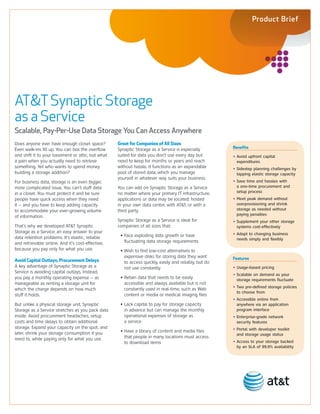 Product Brief




AT&T Synaptic Storage
as a Service
Scalable, Pay-Per-Use Data Storage You Can Access Anywhere
Does anyone ever have enough closet space?         Great for Companies of All Sizes
                                                   Synaptic Storage as a Service is especially         Benefits
Even walk-ins fill up. You can box the overflow
and shift it to your basement or attic, but what   suited for data you don’t use every day but         • Avoid upfront capital
a pain when you actually need to retrieve          need to keep for months or years and reach            expenditures
something. Yet who wants to spend money            without hassle. It functions as an expandable       • Sidestep planning challenges by
building a storage addition?                       pool of stored data, which you manage                 tapping elastic storage capacity
                                                   yourself in whatever way suits your business.
For business data, storage is an even bigger,                                                          • Save time and hassles with
more complicated issue. You can’t stuff data       You can add on Synaptic Storage as a Service          a one-time procurement and
in a closet. You must protect it and be sure       no matter where your primary IT infrastructure,       setup process
people have quick access when they need            applications or data may be located: hosted         • Meet peak demand without
it – and you have to keep adding capacity          in your own data center, with AT&T, or with a         overprovisioning and shrink
to accommodate your ever-growing volume            third party.                                          storage as needed without
                                                                                                         paying penalties
of information.
                                                   Synaptic Storage as a Service is ideal for          • Supplement your other storage
That’s why we developed AT&T Synaptic              companies of all sizes that:                          systems cost-effectively
Storage as a Service: an easy answer to your                                                           • Adapt to changing business
data retention problems. It’s elastic, reliable     • Face exploding data growth or have
                                                                                                         needs simply and flexibly
and retrievable online. And it’s cost-effective,      fluctuating data storage requirements
because you pay only for what you use.              • Wish to find low-cost alternatives to
                                                      expensive disks for storing data they want       Features
Avoid Capital Outlays, Procurement Delays             to access quickly, easily and reliably, but do
A key advantage of Synaptic Storage as a              not use constantly                               • Usage-based pricing
Service is avoiding capital outlays. Instead,
                                                                                                       • Scalable on demand as your
you pay a monthly operating expense – as            • Retain data that needs to be easily                storage requirements fluctuate
manageable as renting a storage unit for              accessible and always available but is not
                                                                                                       • Two pre-defined storage policies
which the charge depends on how much                  constantly used in real-time, such as Web
                                                                                                         to choose from
stuff it holds.                                       content or media or medical imaging files
                                                                                                       • Accessible online from
But unlike a physical storage unit, Synaptic        • Lack capital to pay for storage capacity           anywhere via an application
Storage as a Service stretches as you pack data       in advance but can manage the monthly              program interface
inside. Avoid procurement headaches, setup            operational expenses of storage as               • Enterprise-grade network
costs and time delays to obtain additional            a service                                          security features
storage. Expand your capacity on the spot, and                                                         • Portal with developer toolkit
later, shrink your storage consumption if you       • Have a library of content and media files
                                                                                                         and storage usage status
need to, while paying only for what you use.          that people in many locations must access
                                                      to download items                                • Access to your storage backed
                                                                                                         by an SLA of 99.9% availability
 