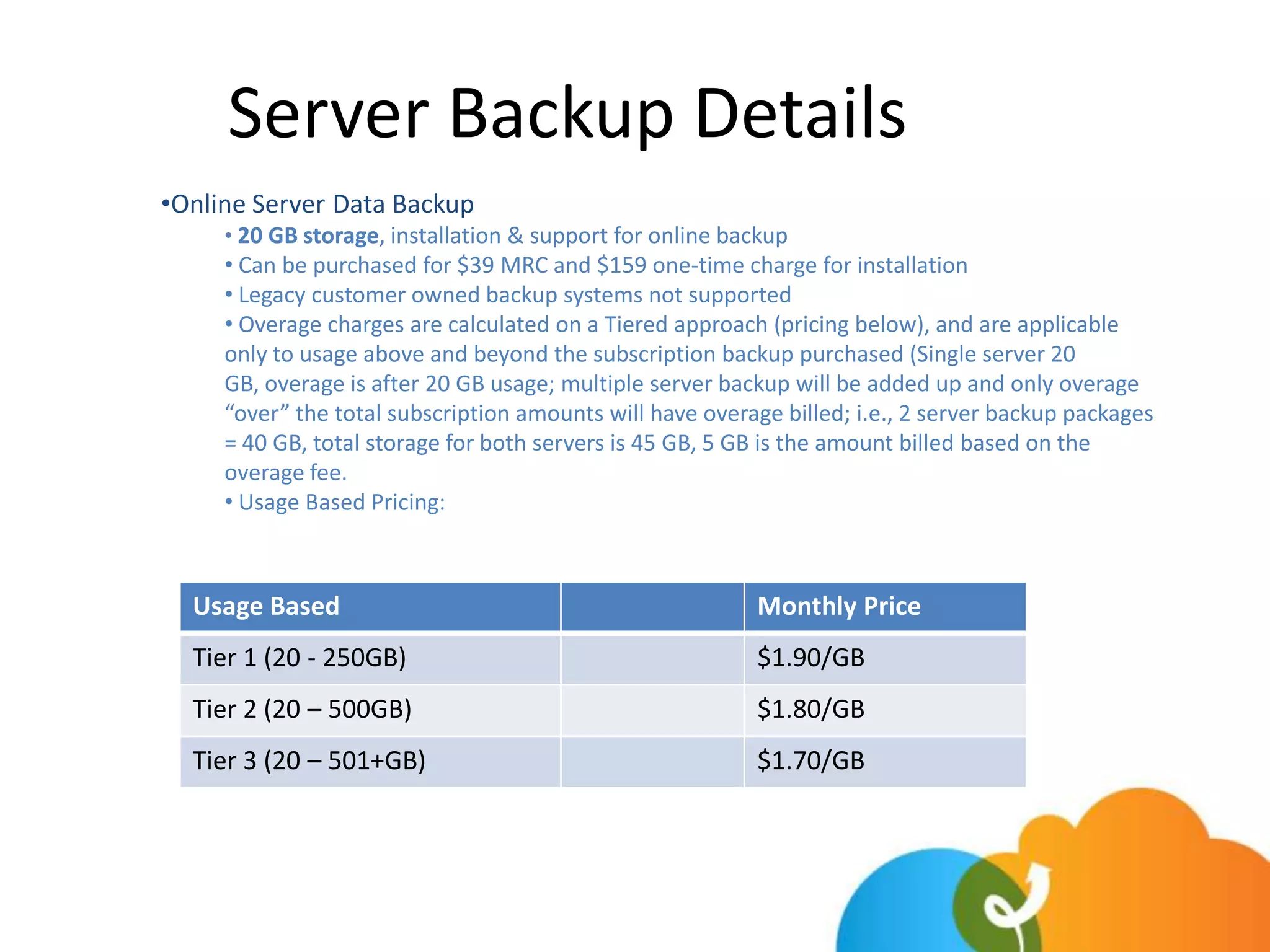 Server Backup Details
•Online Server Data Backup
     • 20 GB storage, installation & support for online backup
     • Can be purchased for $39 MRC and $159 one-time charge for installation
     • Legacy customer owned backup systems not supported
     • Overage charges are calculated on a Tiered approach (pricing below), and are applicable
     only to usage above and beyond the subscription backup purchased (Single server 20
     GB, overage is after 20 GB usage; multiple server backup will be added up and only overage
     “over” the total subscription amounts will have overage billed; i.e., 2 server backup packages
     = 40 GB, total storage for both servers is 45 GB, 5 GB is the amount billed based on the
     overage fee.
     • Usage Based Pricing:



  Usage Based                                             Monthly Price
  Tier 1 (20 - 250GB)                                     $1.90/GB
  Tier 2 (20 – 500GB)                                     $1.80/GB
  Tier 3 (20 – 501+GB)                                    $1.70/GB
 
