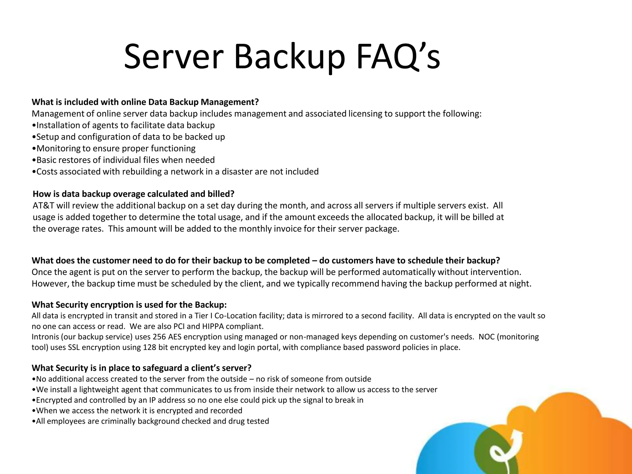 Server Backup FAQ’s
What is included with online Data Backup Management?
Management of online server data backup includes management and associated licensing to support the following:
•Installation of agents to facilitate data backup
•Setup and configuration of data to be backed up
•Monitoring to ensure proper functioning
•Basic restores of individual files when needed
•Costs associated with rebuilding a network in a disaster are not included

How is data backup overage calculated and billed?
AT&T will review the additional backup on a set day during the month, and across all servers if multiple servers exist. All
usage is added together to determine the total usage, and if the amount exceeds the allocated backup, it will be billed at
the overage rates. This amount will be added to the monthly invoice for their server package.


What does the customer need to do for their backup to be completed – do customers have to schedule their backup?
Once the agent is put on the server to perform the backup, the backup will be performed automatically without intervention.
However, the backup time must be scheduled by the client, and we typically recommend having the backup performed at night.

What Security encryption is used for the Backup:
All data is encrypted in transit and stored in a Tier I Co-Location facility; data is mirrored to a second facility. All data is encrypted on the vault so
no one can access or read. We are also PCI and HIPPA compliant.
Intronis (our backup service) uses 256 AES encryption using managed or non-managed keys depending on customer's needs. NOC (monitoring
tool) uses SSL encryption using 128 bit encrypted key and login portal, with compliance based password policies in place.

What Security is in place to safeguard a client’s server?
•No additional access created to the server from the outside – no risk of someone from outside
•We install a lightweight agent that communicates to us from inside their network to allow us access to the server
•Encrypted and controlled by an IP address so no one else could pick up the signal to break in
•When we access the network it is encrypted and recorded
•All employees are criminally background checked and drug tested
 
