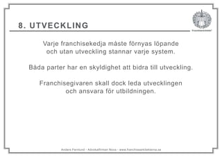 Anders Fernlund - Advokatfirman Nova - www.franchisearkitekterna.se
8. UTVECKLING
Varje franchisekedja måste förnyas löpande
och utan utveckling stannar varje system.
Båda parter har en skyldighet att bidra till utveckling.
Franchisegivaren skall dock leda utvecklingen
och ansvara för utbildningen.
 