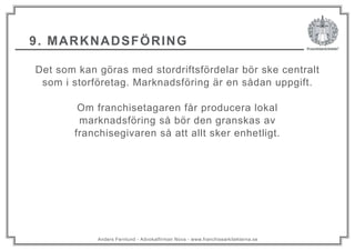 Anders Fernlund - Advokatfirman Nova - www.franchisearkitekterna.se
9. MARKNADSFÖRING
Det som kan göras med stordriftsfördelar bör ske centralt
som i storföretag. Marknadsföring är en sådan uppgift.
Om franchisetagaren får producera lokal
marknadsföring så bör den granskas av
franchisegivaren så att allt sker enhetligt.
 