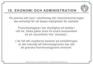 Anders Fernlund - Advokatfirman Nova - www.franchisearkitekterna.se
10. EKONOMI OCH ADMINISTRATION
På samma sätt som i storföretag bör ekonomihanteringen
ske enhetligt för att skapa möjligheter för statistik.
Franchisetagaren har skyldighet att betala i
rätt tid. Detta gäller även till andra leverantörer
så att varumärket inte ”smutsas”.
I de fall där avgifterna baserar på omsättningen
är det naturligt att franchisegivaren har rätt
att granska franchisetagarens ekonomi.
 