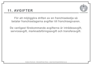Anders Fernlund - Advokatfirman Nova - www.franchisearkitekterna.se
11. AVGIFTER
För att möjliggöra driften av en franchisekedja så
betalar franchisetagarna avgifter till franchisegivaren.
De vanligast förekommande avgifterna är inträdesavgift,
serviceavgift, marknadsföringsavgift och transferavgift.
 