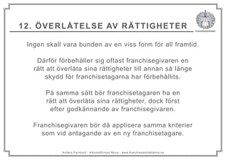 Anders Fernlund - Advokatfirman Nova - www.franchisearkitekterna.se
12. ÖVERLÅTELSE AV RÄTTIGHETER
Ingen skall vara bunden av en viss form för all framtid.
Därför förbehåller sig oftast franchisegivaren en
rätt att överlåta sina rättigheter till annan så länge
skydd för franchisetagarna har förbehållits.
På samma sätt bör franchisetagaren ha en
rätt att överlåta sina rättigheter, dock först
efter godkännande av franchisegivaren.
Franchisegivaren bör då applicera samma kriterier
som vid antagande av en ny franchisetagare.
 
