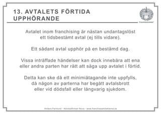 Anders Fernlund - Advokatfirman Nova - www.franchisearkitekterna.se
13. AVTALETS FÖRTIDA
UPPHÖRANDE
Avtalet inom franchising är nästan undantagslöst
ett tidsbestämt avtal (ej tills vidare).
Ett sådant avtal upphör på en bestämd dag.
Vissa inträffade händelser kan dock innebära att ena
eller andra parten har rätt att säga upp avtalet i förtid.
Detta kan ske då ett minimiåtagande inte uppfylls,
då någon av parterna har begått avtalsbrott
eller vid dödsfall eller långvarig sjukdom.
 