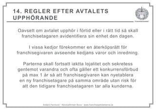 Anders Fernlund - Advokatfirman Nova - www.franchisearkitekterna.se
14. REGLER EFTER AVTALETS
UPPHÖRANDE
Oavsett om avtalet upphör i förtid eller i rätt tid så skall
franchisetagaren avidentifiera sin enhet den dagen.
I vissa kedjor förekommer en återköpsrätt för
franchisegivaren avseende kedjans varor och inredning.
Parterna skall fortsatt iaktta lojalitet och sekretess
gentemot varandra och ofta gäller ett konkurrensförbud
på max 1 år så att franchisegivaren kan nyetablera
en ny franchisetagare på samma område utan risk för
att den tidigare franchisetagaren tar alla kunderna.
 