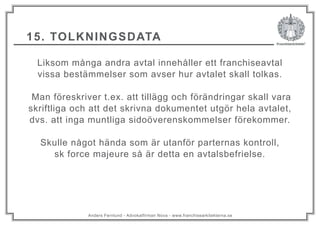 Anders Fernlund - Advokatfirman Nova - www.franchisearkitekterna.se
15. TOLKNINGSDATA
Liksom många andra avtal innehåller ett franchiseavtal
vissa bestämmelser som avser hur avtalet skall tolkas.
Man föreskriver t.ex. att tillägg och förändringar skall vara
skriftliga och att det skrivna dokumentet utgör hela avtalet,
dvs. att inga muntliga sidoöverenskommelser förekommer.
Skulle något hända som är utanför parternas kontroll,
sk force majeure så är detta en avtalsbefrielse.
 