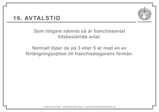 Anders Fernlund - Advokatfirman Nova - www.franchisearkitekterna.se
16. AVTALSTID
Som tidigare nämnts så är franchiseavtal
tidsbestämda avtal.
Normalt löper de på 3 eller 5 år med en ev
förlängningsoption till franchisetagarens förmån.
 