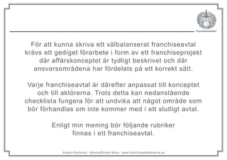 Anders Fernlund - Advokatfirman Nova - www.franchisearkitekterna.se
För att kunna skriva ett välbalanserat franchiseavtal
krävs ett gediget förarbete i form av ett franchiseprojekt
där affärskonceptet är tydligt beskrivet och där
ansvarsområdena har fördelats på ett korrekt sätt.
Varje franchiseavtal är därefter anpassat till konceptet
och till aktörerna. Trots detta kan nedanstående
checklista fungera för att undvika att något område som
bör förhandlas om inte kommer med i ett slutligt avtal.
Enligt min mening bör följande rubriker
finnas i ett franchiseavtal.
 