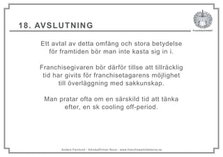 Anders Fernlund - Advokatfirman Nova - www.franchisearkitekterna.se
18. AVSLUTNING
Ett avtal av detta omfång och stora betydelse
för framtiden bör man inte kasta sig in i.
Franchisegivaren bör därför tillse att tillräcklig
tid har givits för franchisetagarens möjlighet
till överläggning med sakkunskap.
Man pratar ofta om en särskild tid att tänka
efter, en sk cooling off-period.
 