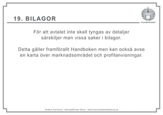 Anders Fernlund - Advokatfirman Nova - www.franchisearkitekterna.se
19. BILAGOR
För att avtalet inte skall tyngas av detaljer
särskiljer man vissa saker i bilagor.
Detta gäller framförallt Handboken men kan också avse
en karta över marknadsområdet och profilanvisningar.
 