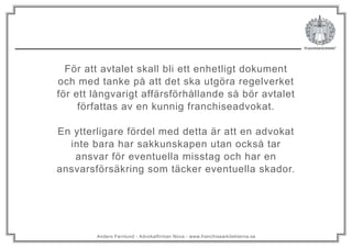 Anders Fernlund - Advokatfirman Nova - www.franchisearkitekterna.se
För att avtalet skall bli ett enhetligt dokument
och med tanke på att det ska utgöra regelverket
för ett långvarigt affärsförhållande så bör avtalet
författas av en kunnig franchiseadvokat.
En ytterligare fördel med detta är att en advokat
inte bara har sakkunskapen utan också tar
ansvar för eventuella misstag och har en
ansvarsförsäkring som täcker eventuella skador.
 