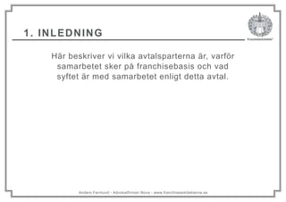 Anders Fernlund - Advokatfirman Nova - www.franchisearkitekterna.se
Här beskriver vi vilka avtalsparterna är, varför
samarbetet sker på franchisebasis och vad
syftet är med samarbetet enligt detta avtal.
1. INLEDNING
 