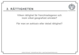 Anders Fernlund - Advokatfirman Nova - www.franchisearkitekterna.se
2. RÄTTIGHETEN
Vilken rättighet får franchisetagaren och
inom vilket geografiskt område?
Får man en exklusiv eller delad rättighet?
 